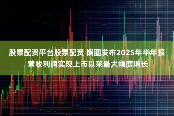 股票配资平台股票配资 锅圈发布2025年半年报 营收利润实现上市以来最大幅度增长