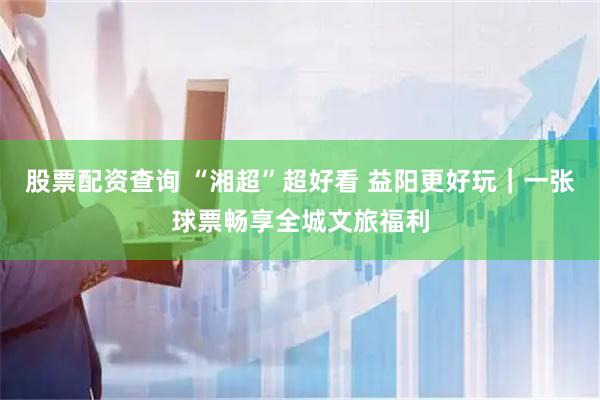 股票配资查询 “湘超”超好看 益阳更好玩｜一张球票畅享全城文旅福利