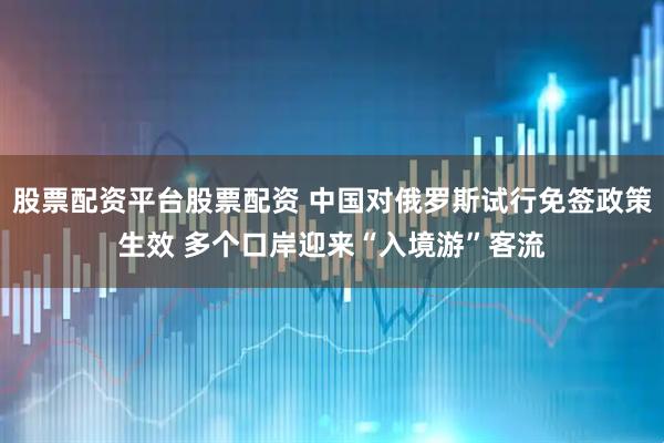 股票配资平台股票配资 中国对俄罗斯试行免签政策生效 多个口岸迎来“入境游”客流