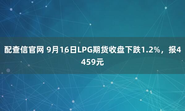 配查信官网 9月16日LPG期货收盘下跌1.2%，报4459元
