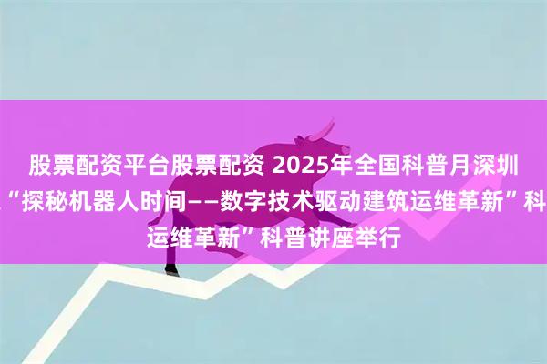股票配资平台股票配资 2025年全国科普月深圳系列活动之“探秘机器人时间——数字技术驱动建筑运维革新”科普讲座举行