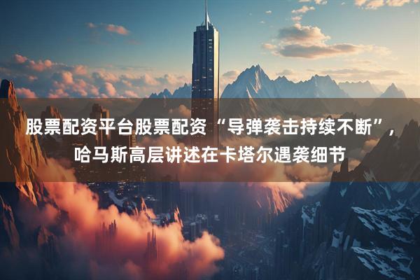 股票配资平台股票配资 “导弹袭击持续不断”，哈马斯高层讲述在卡塔尔遇袭细节