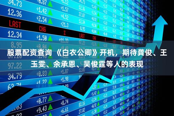 股票配资查询 《白衣公卿》开机，期待龚俊、王玉雯、余承恩、吴俊霆等人的表现