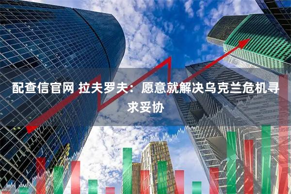 配查信官网 拉夫罗夫：愿意就解决乌克兰危机寻求妥协