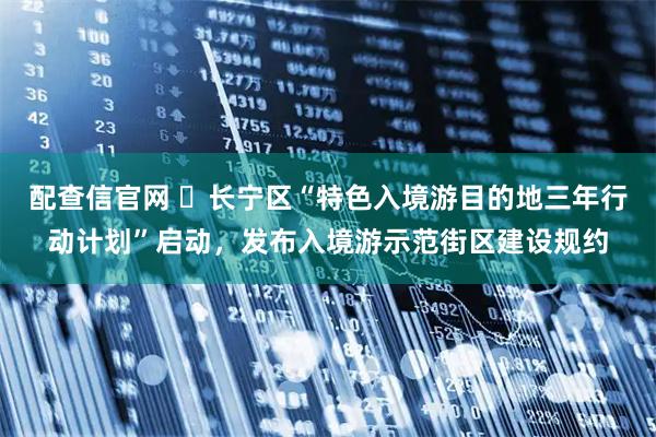配查信官网 ​长宁区“特色入境游目的地三年行动计划”启动，发布入境游示范街区建设规约