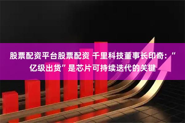 股票配资平台股票配资 千里科技董事长印奇: “亿级出货”是芯片可持续迭代的关键