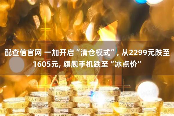 配查信官网 一加开启“清仓模式”, 从2299元跌至1605元, 旗舰手机跌至“冰点价”
