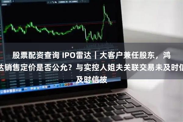 股票配资查询 IPO雷达|大客户兼任股东,鸿仕达销售定价是否公允?与实控人姐夫关联交易未及时信披