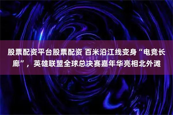 股票配资平台股票配资 百米沿江线变身“电竞长廊”，英雄联盟全球总决赛嘉年华亮相北外滩