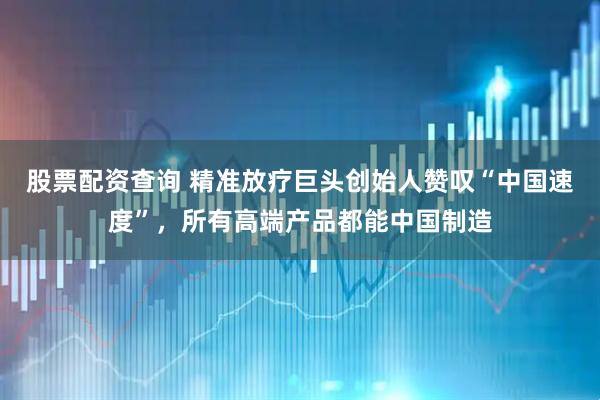 股票配资查询 精准放疗巨头创始人赞叹“中国速度”,所有高端产品都能中国制造