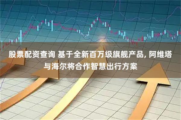 股票配资查询 基于全新百万级旗舰产品, 阿维塔与海尔将合作智慧出行方案