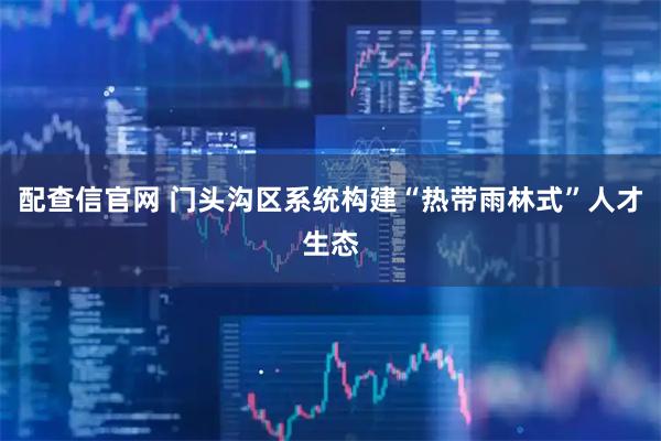 配查信官网 门头沟区系统构建“热带雨林式”人才生态