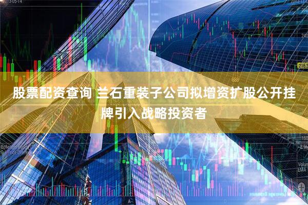 股票配资查询 兰石重装子公司拟增资扩股公开挂牌引入战略投资者