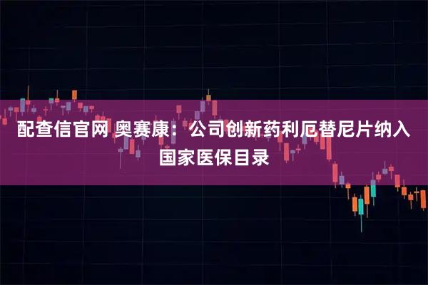 配查信官网 奥赛康:公司创新药利厄替尼片纳入国家医保目录
