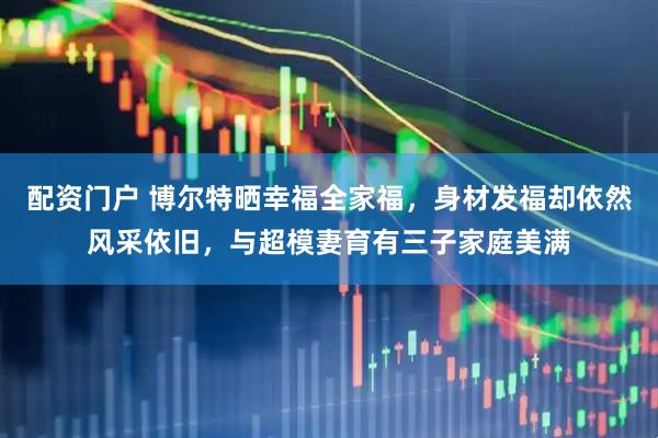 配资门户 博尔特晒幸福全家福，身材发福却依然风采依旧，与超模妻育有三子家庭美满