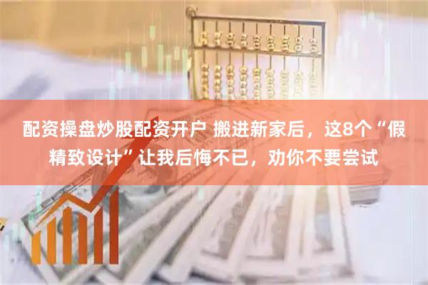 配资操盘炒股配资开户 搬进新家后，这8个“假精致设计”让我后悔不已，劝你不要尝试