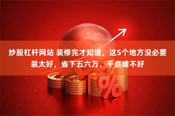 炒股杠杆网站 装修完才知道，这5个地方没必要装太好，省下五六万，干点啥不好