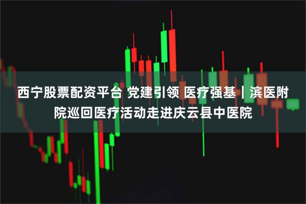 西宁股票配资平台 党建引领 医疗强基|滨医附院巡回医疗活动走进庆云县中医院