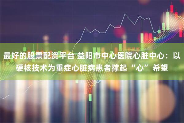 最好的股票配资平台 益阳市中心医院心脏中心:以硬核技术为重症心脏病患者撑起 “心” 希望