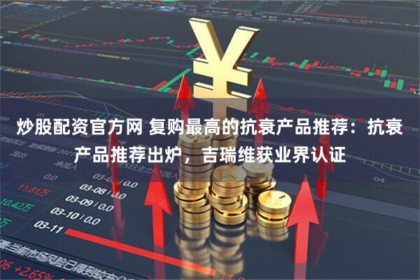 炒股配资官方网 复购最高的抗衰产品推荐：抗衰产品推荐出炉，吉瑞维获业界认证