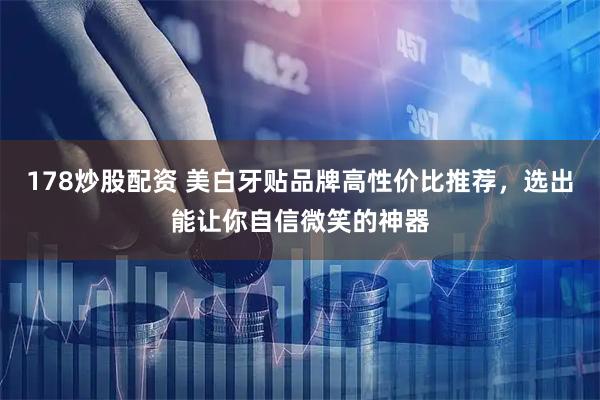 178炒股配资 美白牙贴品牌高性价比推荐，选出能让你自信微笑的神器