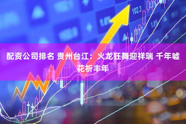 配资公司排名 贵州台江：火龙狂舞迎祥瑞 千年嘘花祈丰年