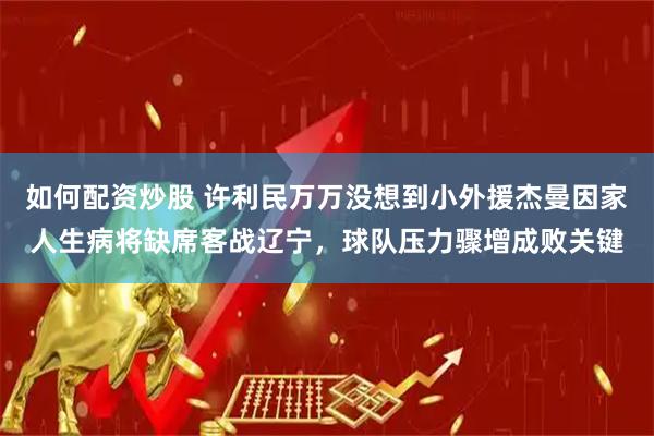 如何配资炒股 许利民万万没想到小外援杰曼因家人生病将缺席客战辽宁,球队压力骤增成败关键
