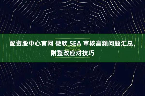 配资股中心官网 微软 SEA 审核高频问题汇总，附整改应对技巧