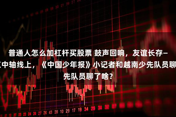 普通人怎么加杠杆买股票 鼓声回响，友谊长存——北京中轴线上，《中国少年报》小记者和越南少先队员聊了啥？