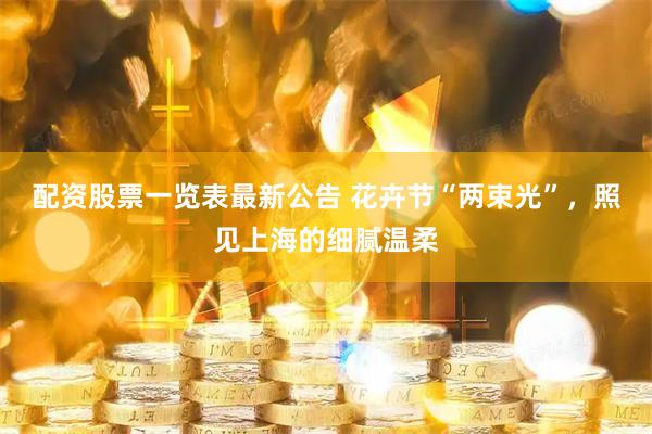 配资股票一览表最新公告 花卉节“两束光”，照见上海的细腻温柔
