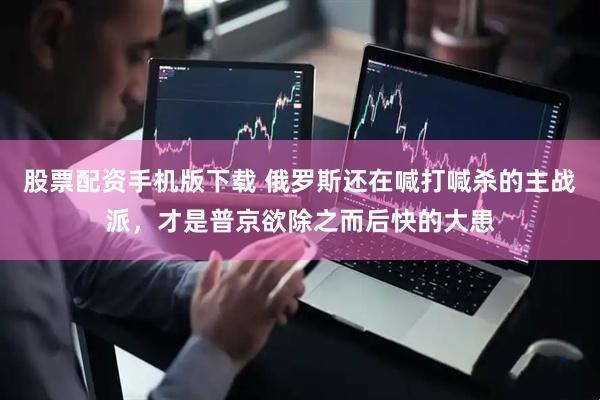 股票配资手机版下载 俄罗斯还在喊打喊杀的主战派，才是普京欲除之而后快的大患