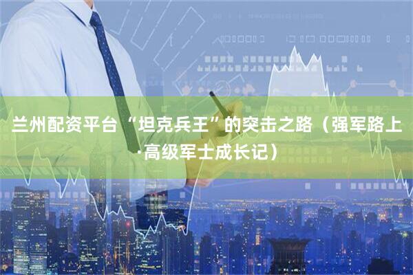 兰州配资平台 “坦克兵王”的突击之路（强军路上·高级军士成长记）