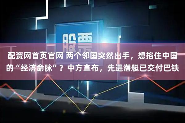 配资网首页官网 两个邻国突然出手，想掐住中国的“经济命脉”？中方宣布，先进潜艇已交付巴铁