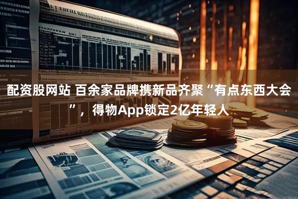 配资股网站 百余家品牌携新品齐聚“有点东西大会”，得物App锁定2亿年轻人