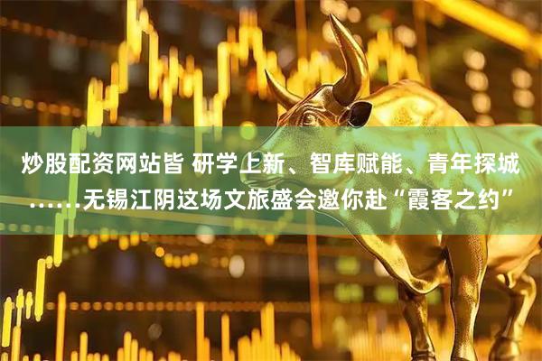 炒股配资网站皆 研学上新、智库赋能、青年探城……无锡江阴这场文旅盛会邀你赴“霞客之约”