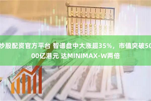 炒股配资官方平台 智谱盘中大涨超35%，市值突破5000亿港元 达MINIMAX-W两倍