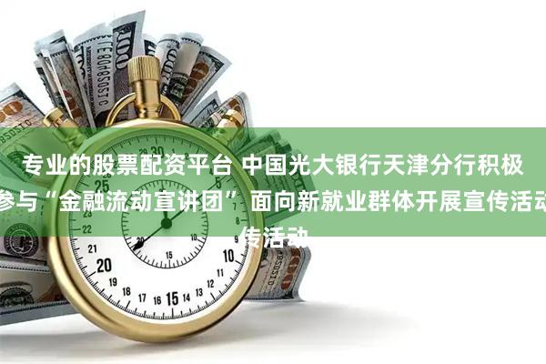 专业的股票配资平台 中国光大银行天津分行积极参与“金融流动宣讲团” 面向新就业群体开展宣传活动