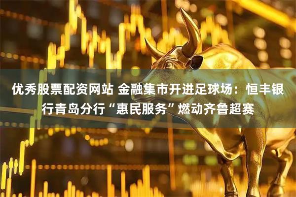 优秀股票配资网站 金融集市开进足球场：恒丰银行青岛分行“惠民服务”燃动齐鲁超赛
