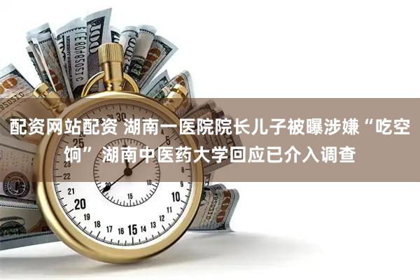 配资网站配资 湖南一医院院长儿子被曝涉嫌“吃空饷” 湖南中医药大学回应已介入调查