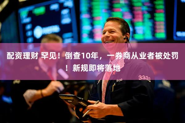 配资理财 罕见！倒查10年，一券商从业者被处罚！新规即将落地