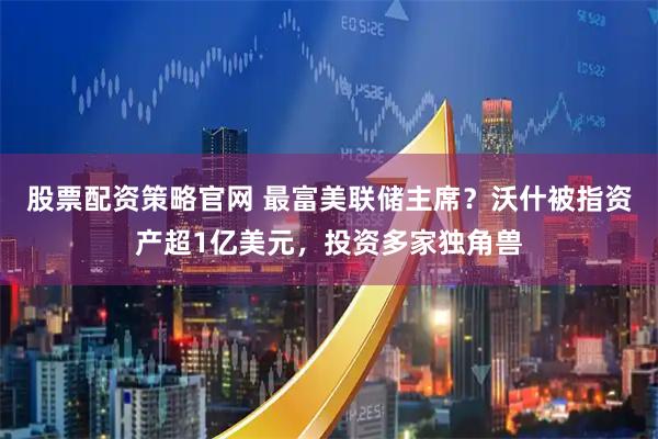 股票配资策略官网 最富美联储主席？沃什被指资产超1亿美元，投资多家独角兽
