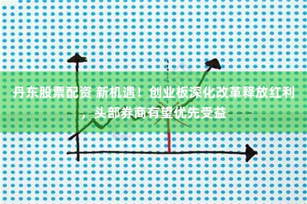 丹东股票配资 新机遇！创业板深化改革释放红利，头部券商有望优先受益