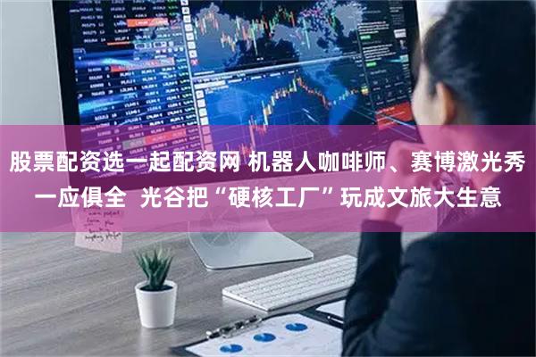 股票配资选一起配资网 机器人咖啡师、赛博激光秀一应俱全  光谷把“硬核工厂”玩成文旅大生意