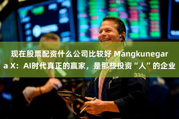 现在股票配资什么公司比较好 Mangkunegara X：AI时代真正的赢家，是那些投资“人”的企业