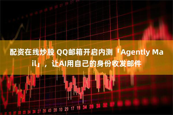 配资在线炒股 QQ邮箱开启内测「Agently Mail」，让AI用自己的身份收发邮件
