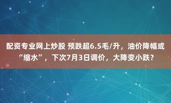 配资专业网上炒股 预跌超6.5毛/升,油价降幅或“缩水”,下次7月3日调价,大降变小跌?