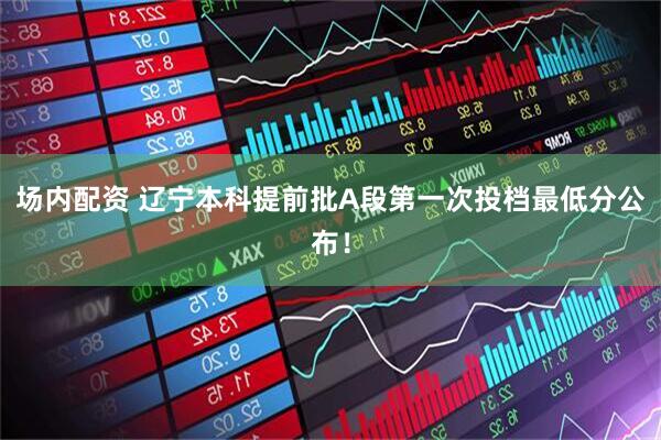 场内配资 辽宁本科提前批A段第一次投档最低分公布！