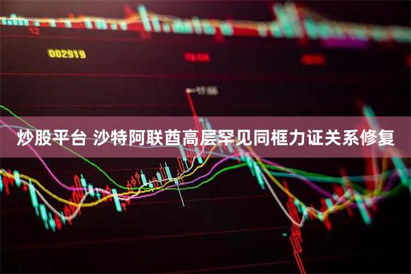 炒股平台 沙特阿联酋高层罕见同框力证关系修复