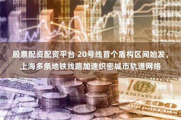 股票配资配资平台 20号线首个盾构区间始发，上海多条地铁线路加速织密城市轨道网络