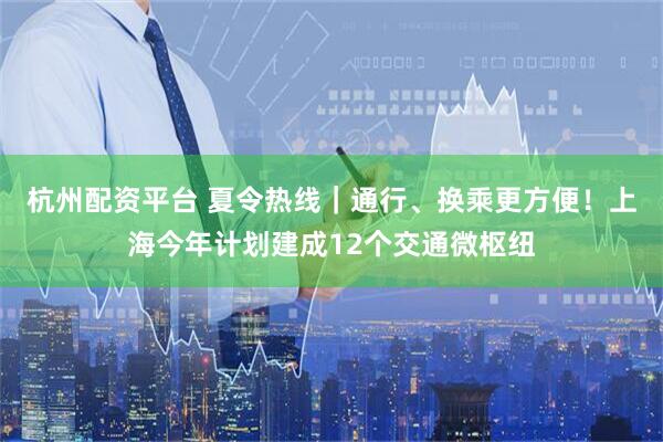杭州配资平台 夏令热线｜通行、换乘更方便！上海今年计划建成12个交通微枢纽